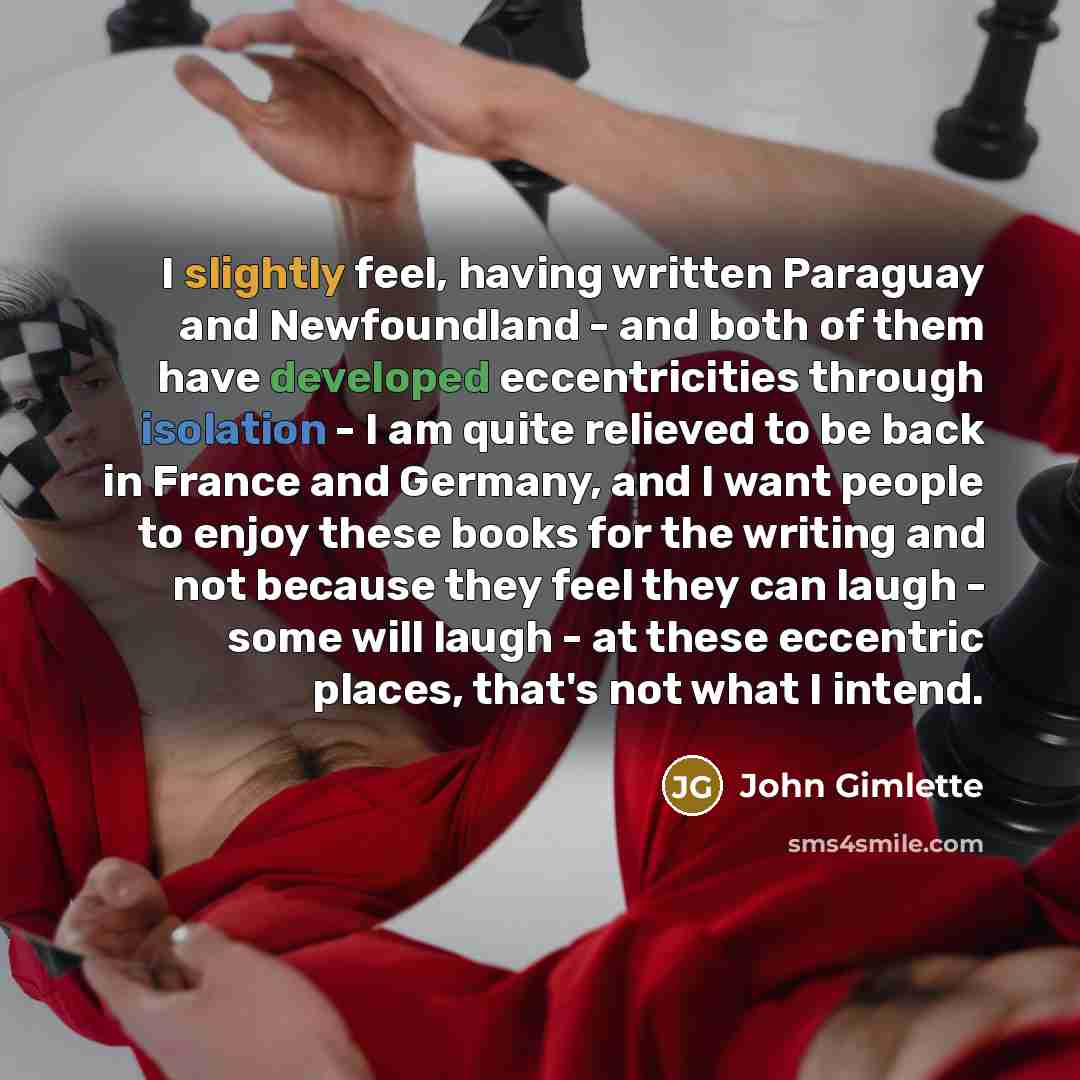 “I slightly feel, having written Paraguay and Newfoundland - and both of them have developed eccentricities through isolation - I am quite relieved to be back in France and Germany, and I want people to enjoy these books for the writing and not because they feel they can laugh - some will laugh…” quote by John Gimlette