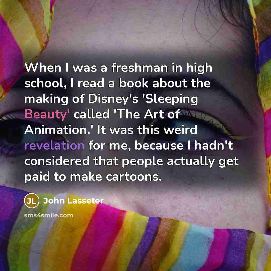 “When I was a freshman in high school, I read a book about the making of Disney's 'Sleeping Beauty' called 'The Art of Animation.' It was this weird revelation for me, because I hadn't considered that people actually get paid to make cartoons.” quote by John Lasseter