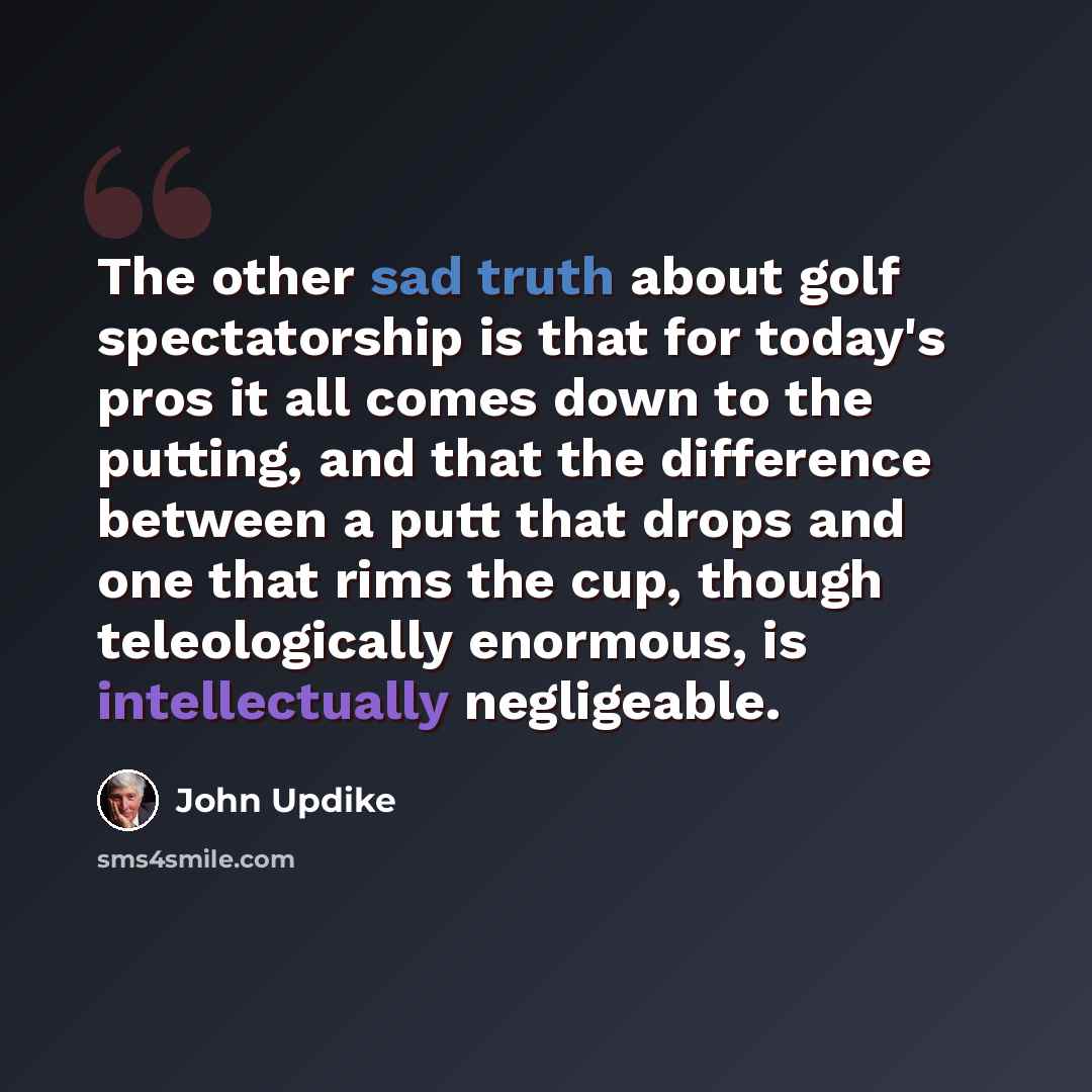 “The other sad truth about golf spectatorship is that for today's pros it all comes down to the putting, and that the difference between a putt that drops and one that rims the cup, though teleologically enormous, is intellectually negligeable.” quote by John Updike