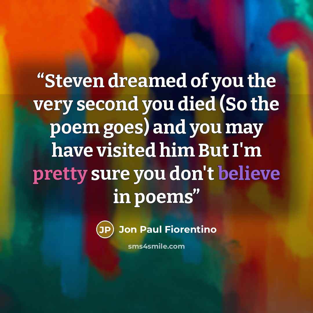 “Steven dreamed of you the very second you died (So the poem goes) and you may have visited him But I'm pretty sure you don't believe in poems” quote by Jon Paul Fiorentino