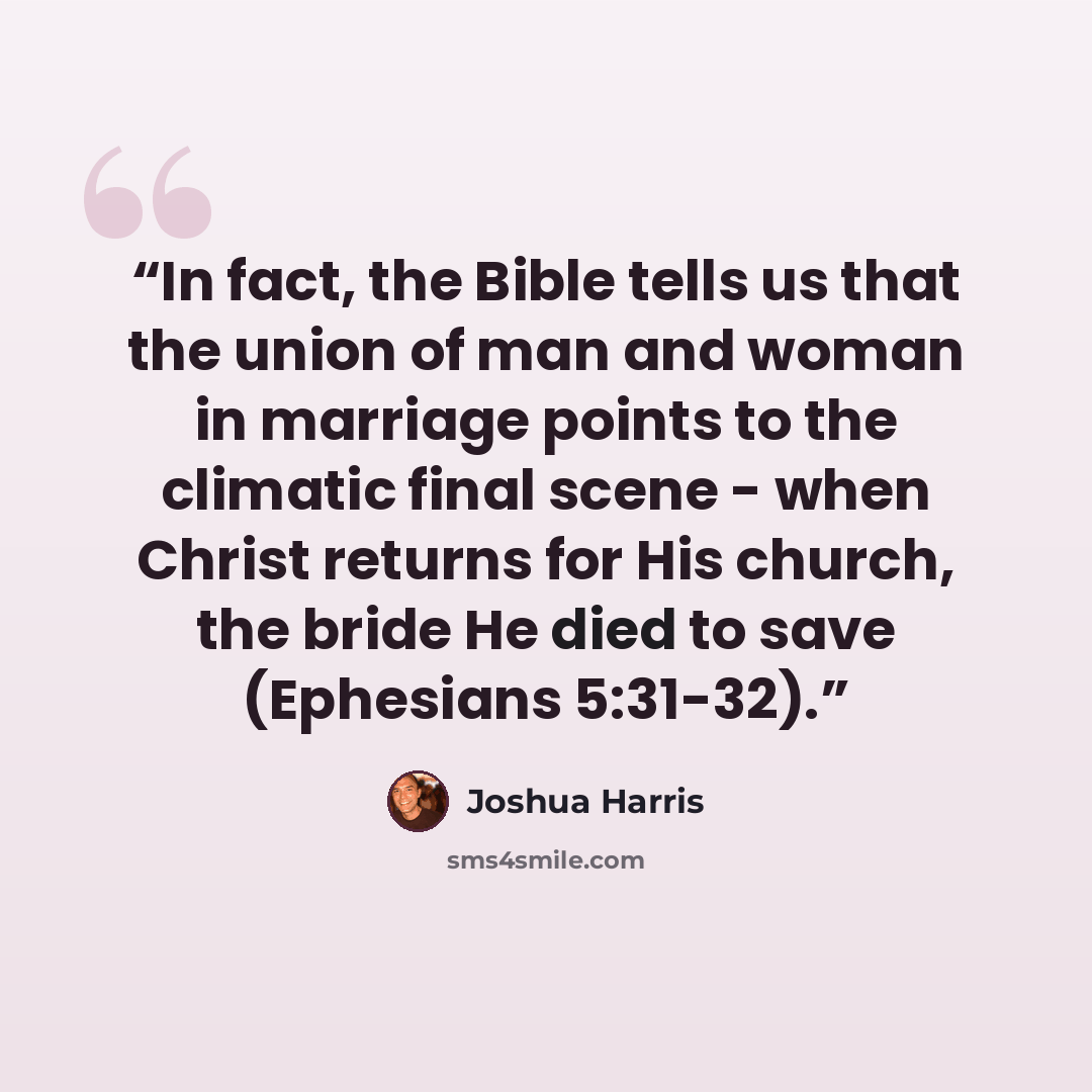 “In fact, the Bible tells us that the union of man and woman in marriage points to the climatic final scene - when Christ returns for His church, the bride He died to save (Ephesians 5:31-32).” quote by Joshua Harris