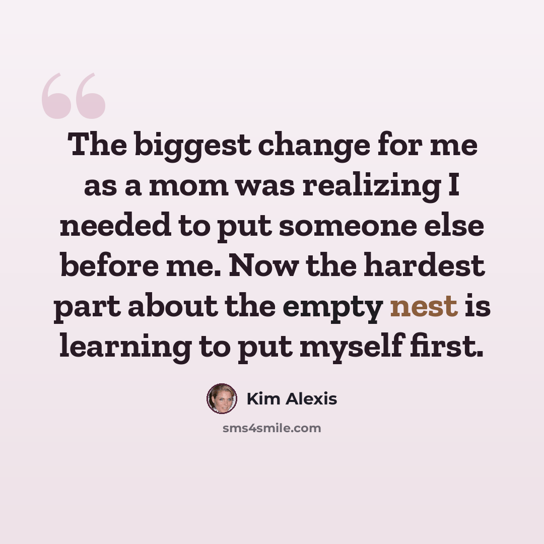 “The biggest change for me as a mom was realizing I needed to put someone else before me. Now the hardest part about the empty nest is learning to put myself first.” quote by Kim Alexis