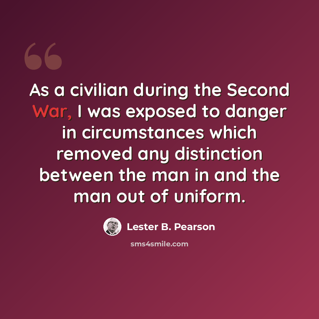 “As a civilian during the Second War, I was exposed to danger in circumstances which removed any distinction between the man in and the man out of uniform.” quote by Lester B. Pearson