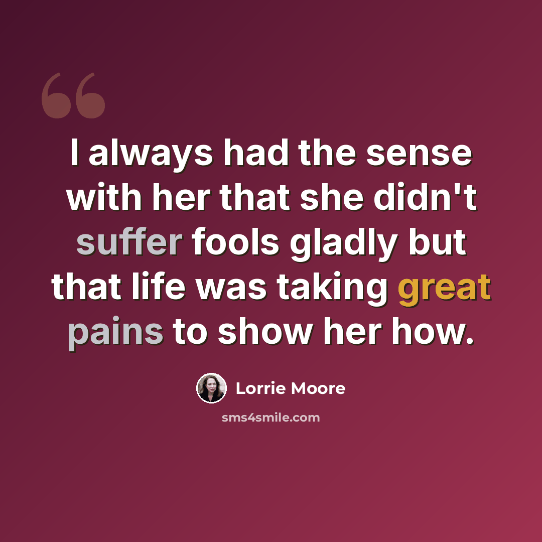 “I always had the sense with her that she didn't suffer fools gladly but that life was taking great pains to show her how.” quote by Lorrie Moore