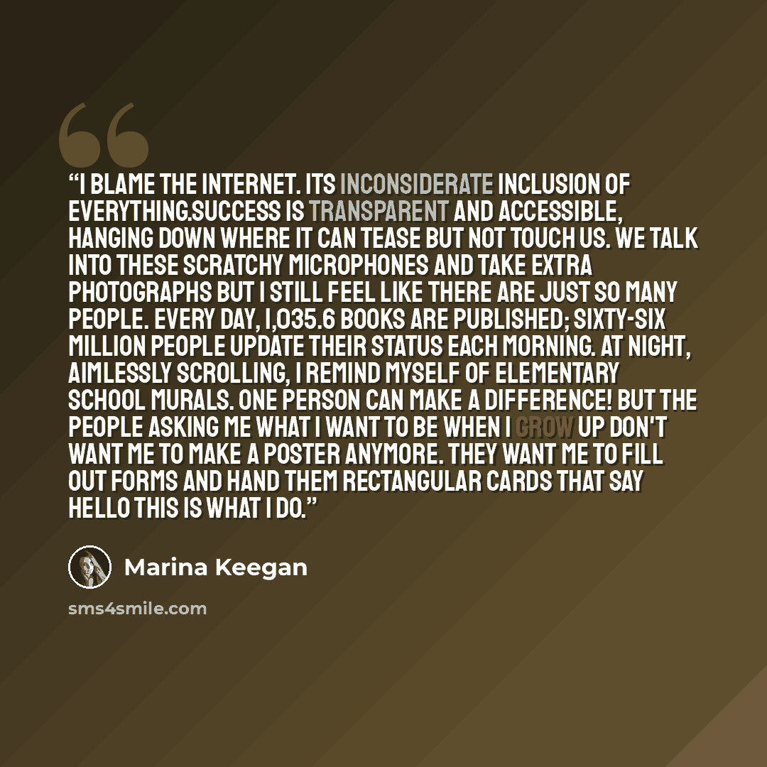 “I blame the Internet. Its inconsiderate inclusion of everything.Success is transparent and accessible, hanging down where it can tease but not touch us. We talk into these scratchy microphones and take extra photographs but I still feel like there are just SO MANY PEOPLE. Every day, 1,035.6 books…” quote by Marina Keegan