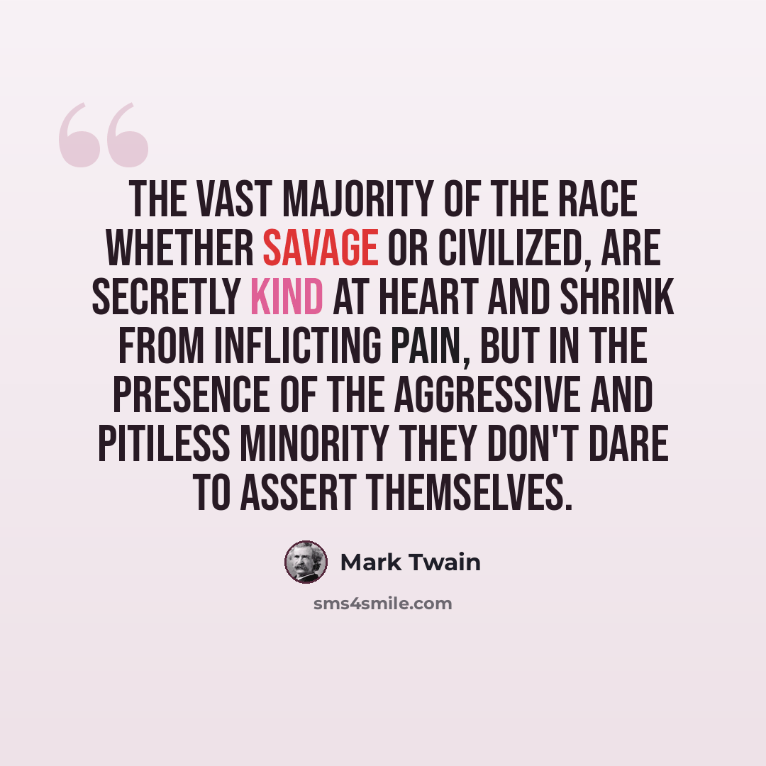 “The vast majority of the race whether savage or civilized, are secretly kind at heart and shrink from inflicting pain, but in the presence of the aggressive and pitiless minority they don't dare to assert themselves.” quote by Mark Twain