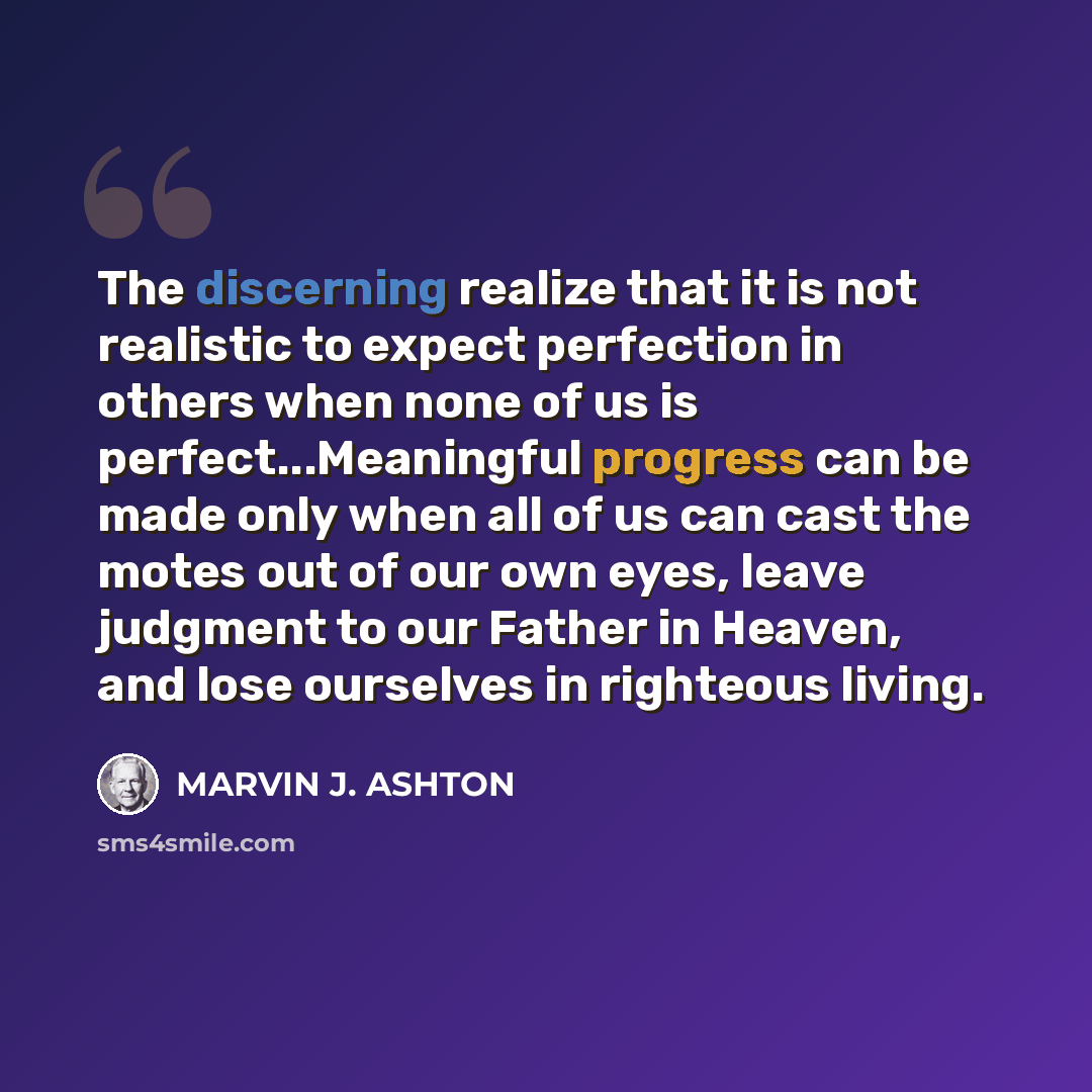“The discerning realize that it is not realistic to expect perfection in others when none of us is perfect...Meaningful progress can be made only when all of us can cast the motes out of our own eyes, leave judgment to our Father in Heaven, and lose ourselves in righteous living.” quote by Marvin J. Ashton