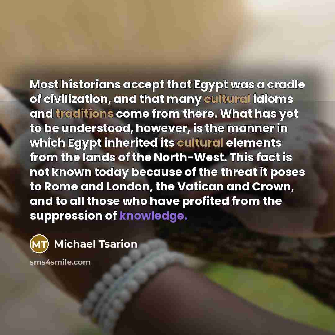 “Most historians accept that Egypt was a cradle of civilization, and that many cultural idioms and traditions come from there. What has yet to be understood, however, is the manner in which Egypt inherited its cultural elements from the lands of the North-West. This fact is not known today because…” quote by Michael Tsarion