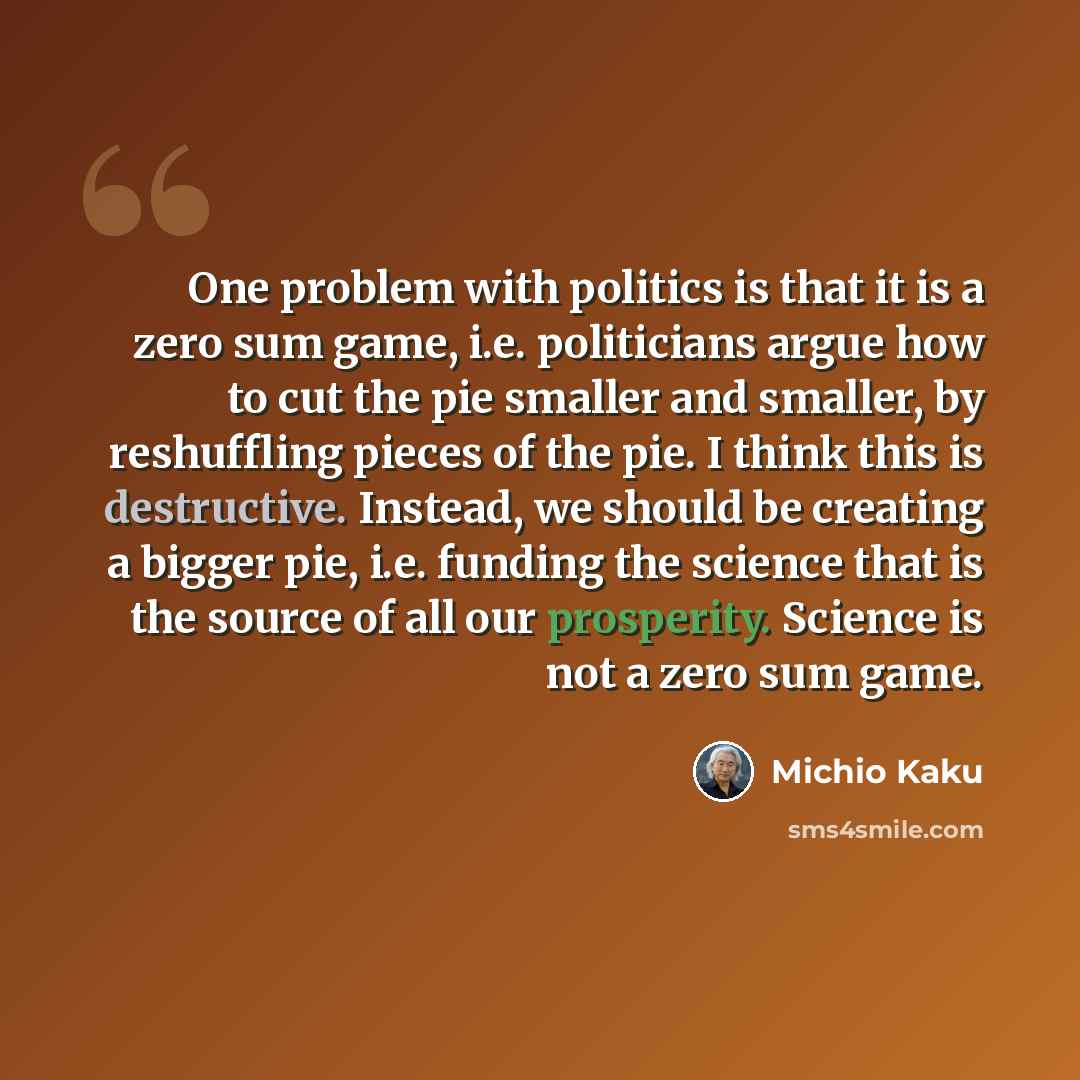 “One problem with politics is that it is a zero sum game, i.e. politicians argue how to cut the pie smaller and smaller, by reshuffling pieces of the pie. I think this is destructive. Instead, we should be creating a bigger pie, i.e. funding the science that is the source of all our prosperity…” quote by Michio Kaku