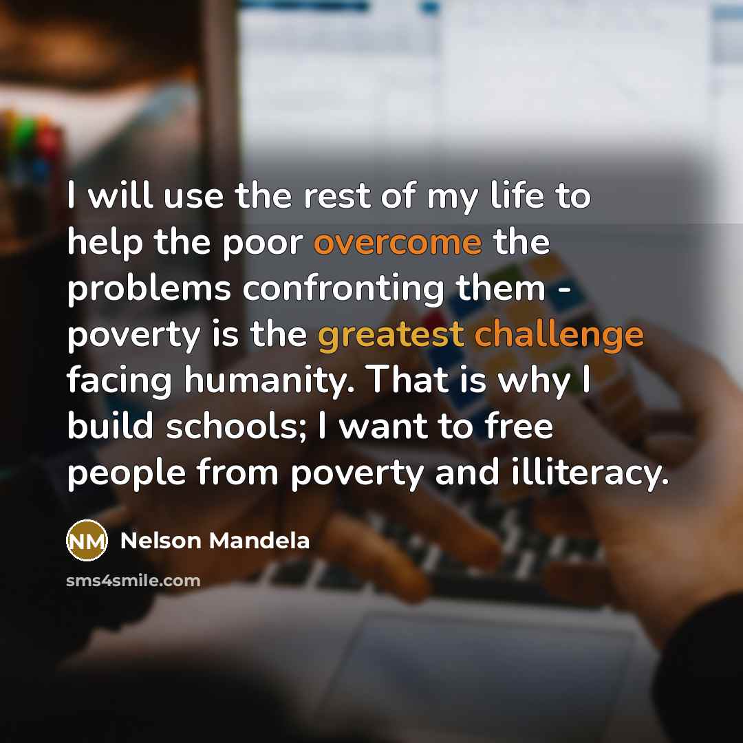 “I will use the rest of my life to help the poor overcome the problems confronting them - poverty is the greatest challenge facing humanity. That is why I build schools; I want to free people from poverty and illiteracy.” quote by Nelson Mandela