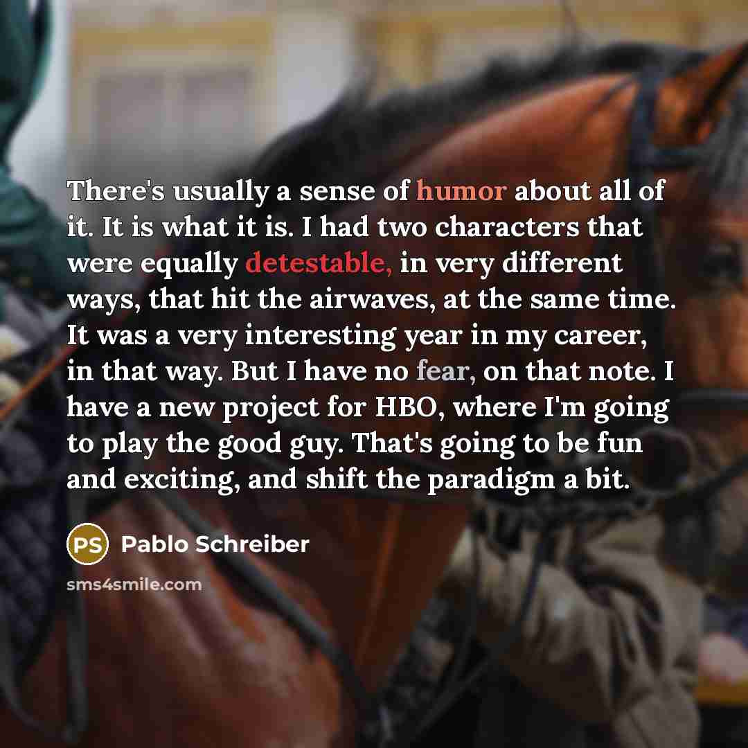 “There's usually a sense of humor about all of it. It is what it is. I had two characters that were equally detestable, in very different ways, that hit the airwaves, at the same time. It was a very interesting year in my career, in that way. But I have no fear, on that note. I have a new project…” quote by Pablo Schreiber