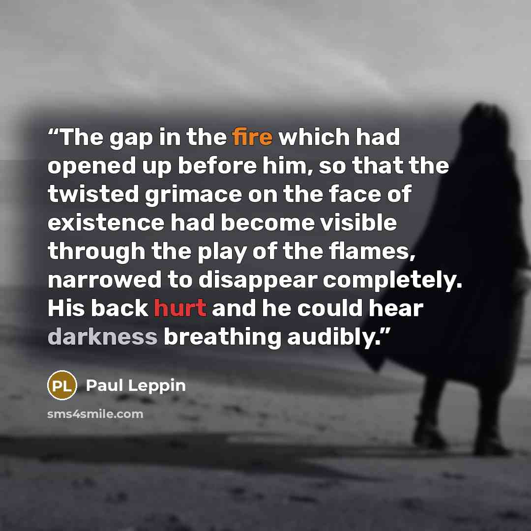 “The gap in the fire which had opened up before him, so that the twisted grimace on the face of existence had become visible through the play of the flames, narrowed to disappear completely. His back hurt and he could hear darkness breathing audibly.” quote by Paul Leppin