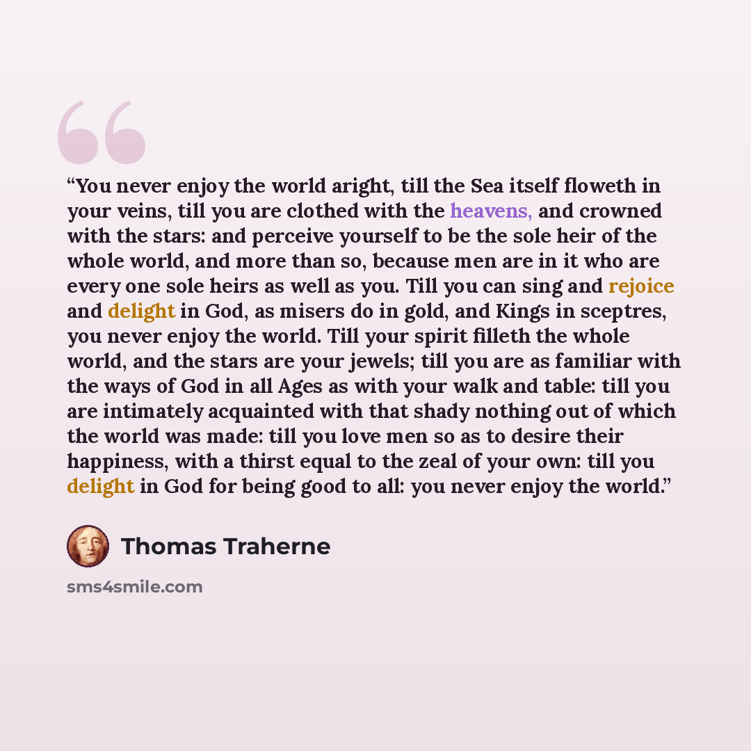 “You never enjoy the world aright, till the Sea itself floweth in your veins, till you are clothed with the heavens, and crowned with the stars: and perceive yourself to be the sole heir of the whole world, and more than so, because men are in it who are every one sole heirs as well as you. Till…” quote by Thomas Traherne