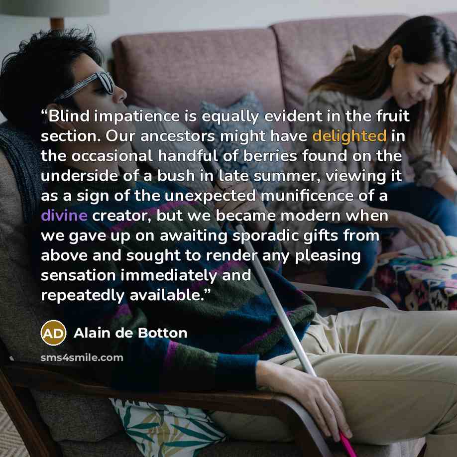 “Blind impatience is equally evident in the fruit section. Our ancestors might have delighted in the occasional handful of berries found on the underside of a bush in late summer, viewing it as a sign of the unexpected munificence of a divine creator, but we became modern when we gave up on…” quote by Alain de Botton