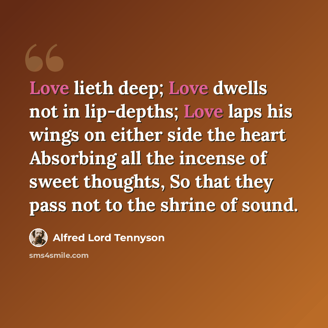 “Love lieth deep; Love dwells not in lip-depths; Love laps his wings on either side the heart Absorbing all the incense of sweet thoughts, So that they pass not to the shrine of sound.” quote by Alfred Lord Tennyson