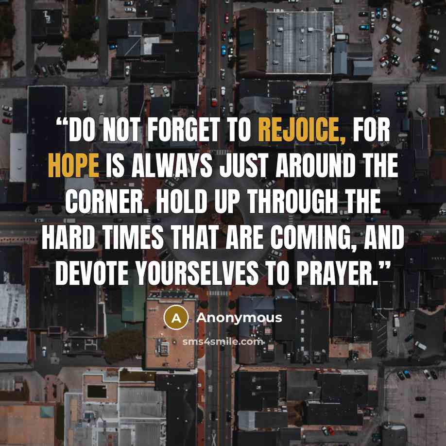 “Do not forget to rejoice, for hope is always just around the corner. Hold up through the hard times that are coming, and devote yourselves to prayer.” quote by Anonymous