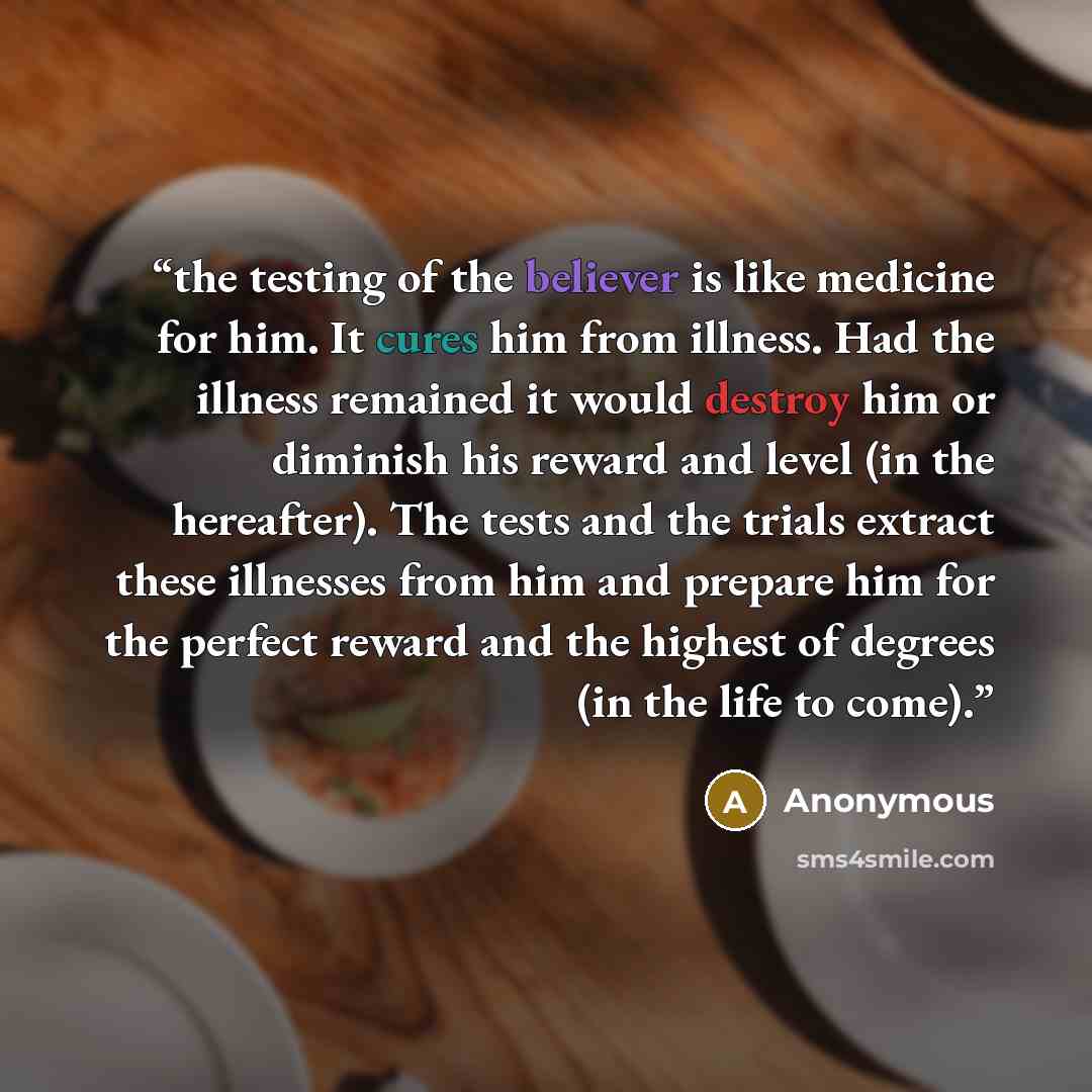 “the testing of the believer is like medicine for him. It cures him from illness. Had the illness remained it would destroy him or diminish his reward and level (in the hereafter). The tests and the trials extract these illnesses from him and prepare him for the perfect reward and the highest of…” quote by Anonymous