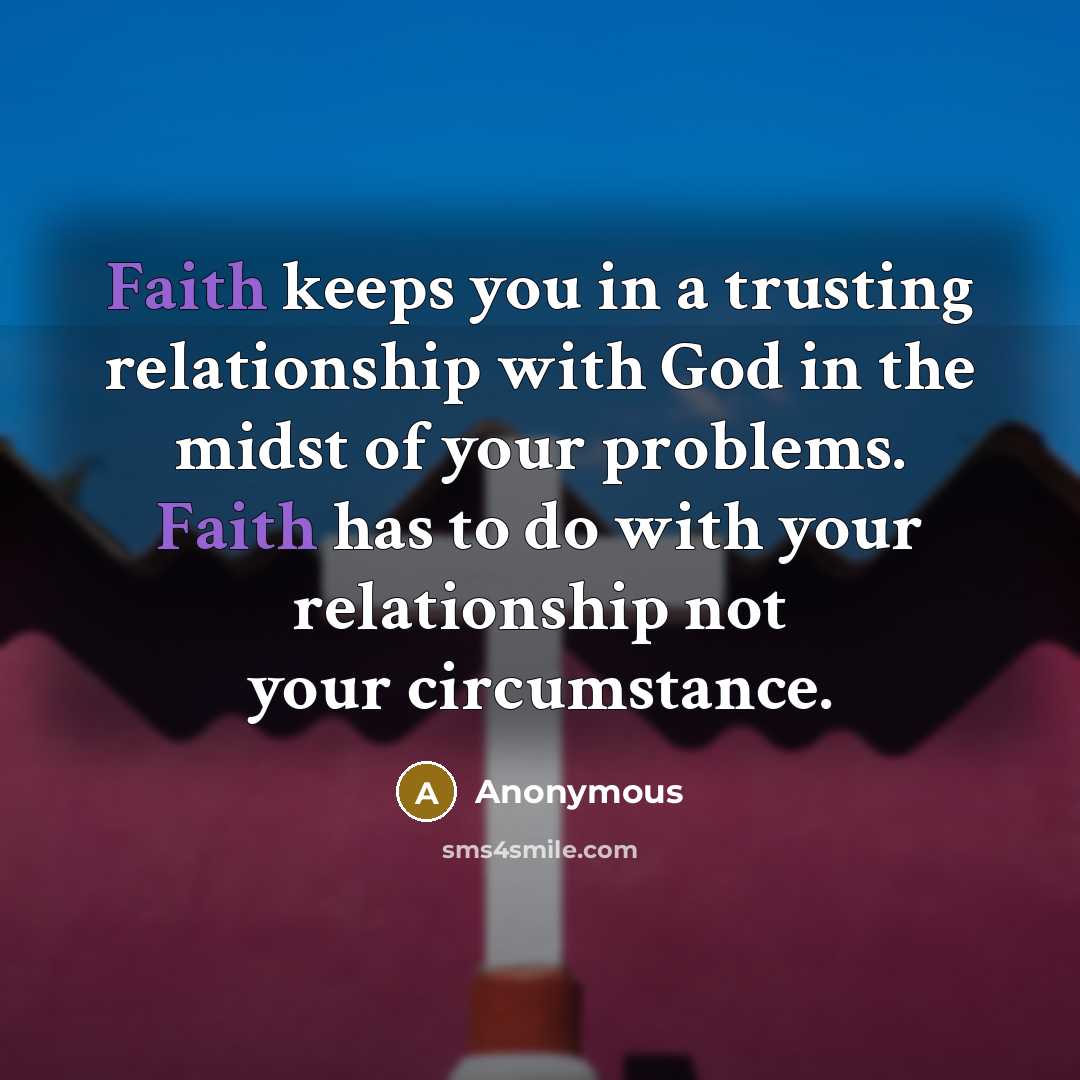 “Faith keeps you in a trusting relationship with God in the midst of your problems. Faith has to do with your relationship not your circumstance.” quote by Anonymous
