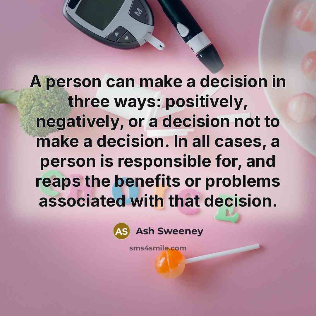 “A person can make a decision in three ways: positively, negatively, or a decision not to make a decision. In all cases, a person is responsible for, and reaps the benefits or problems associated with that decision.” quote by Ash Sweeney