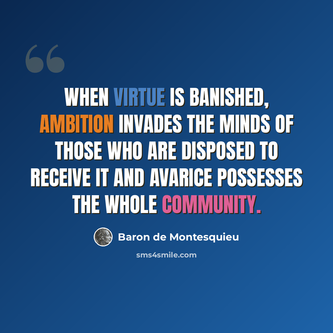 “When virtue is banished, ambition invades the minds of those who are disposed to receive it and avarice possesses the whole community.” quote by Baron de Montesquieu