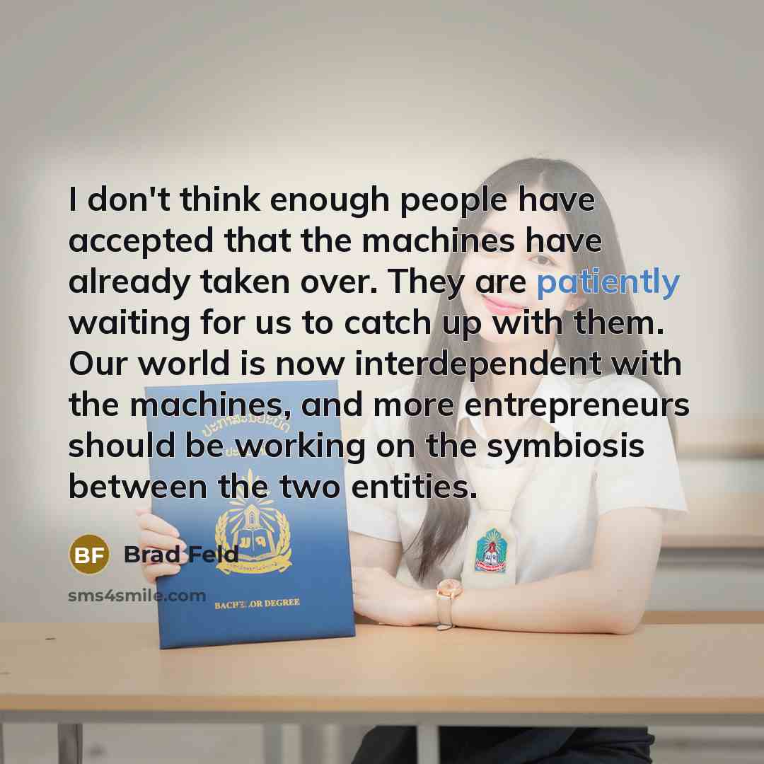 “I don't think enough people have accepted that the machines have already taken over. They are patiently waiting for us to catch up with them. Our world is now interdependent with the machines, and more entrepreneurs should be working on the symbiosis between the two entities.” quote by Brad Feld