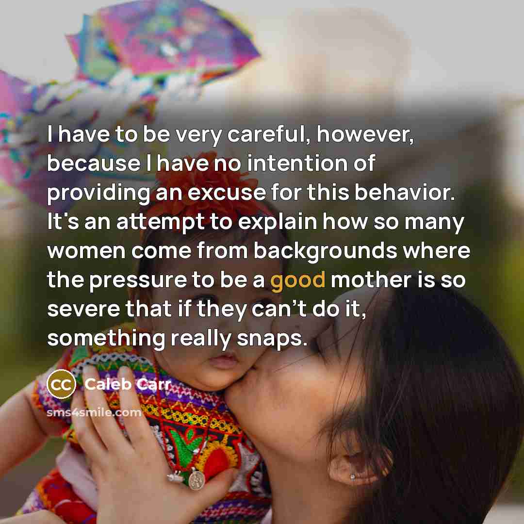 “I have to be very careful, however, because I have no intention of providing an excuse for this behavior. It's an attempt to explain how so many women come from backgrounds where the pressure to be a good mother is so severe that if they can't do it, something really snaps.” quote by Caleb Carr