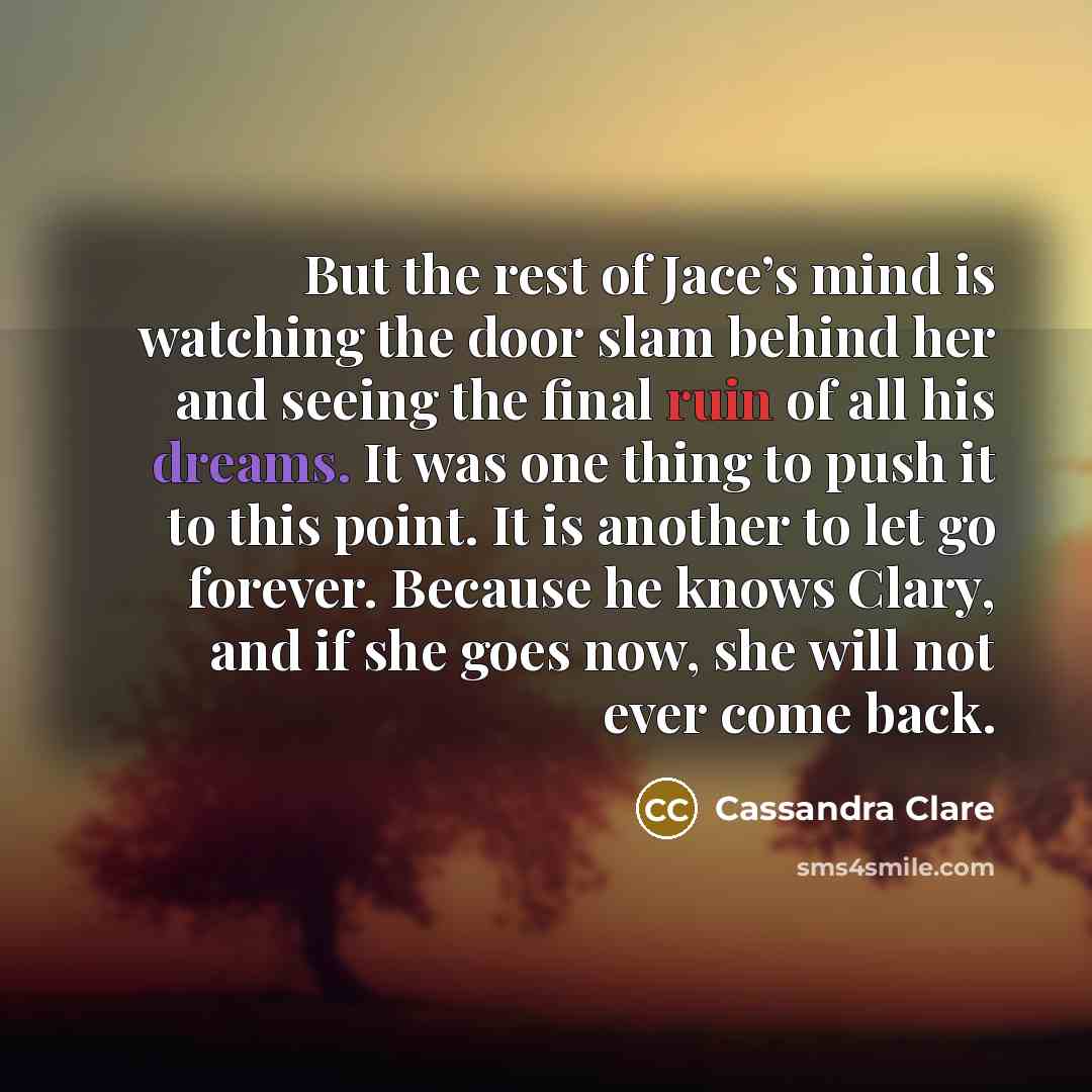 “But the rest of Jace’s mind is watching the door slam behind her and seeing the final ruin of all his dreams. It was one thing to push it to this point. It is another to let go forever. Because he knows Clary, and if she goes now, she will not ever come back.” quote by Cassandra Clare