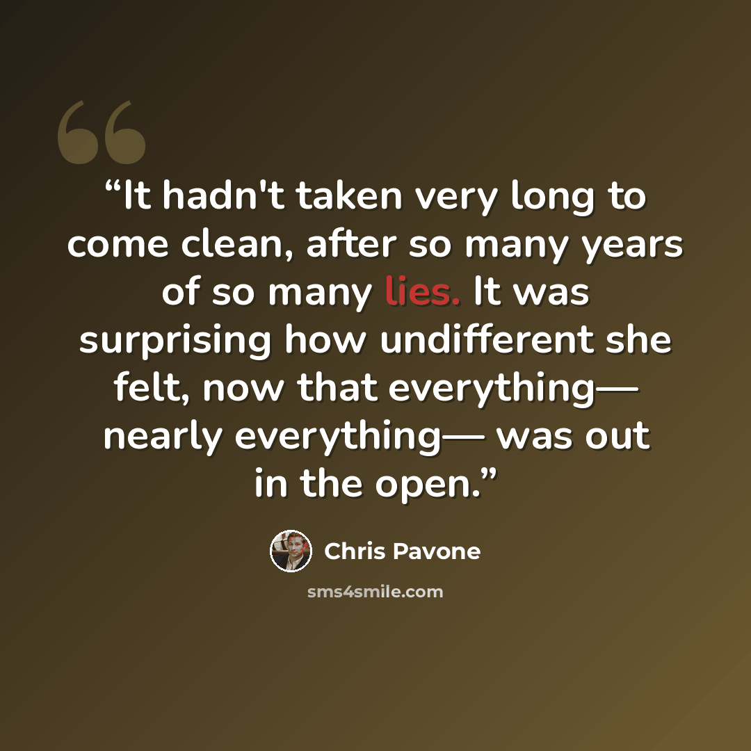 “It hadn't taken very long to come clean, after so many years of so many lies. It was surprising how undifferent she felt, now that everything— nearly everything— was out in the open.” quote by Chris Pavone