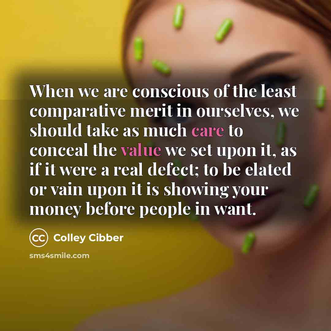“When we are conscious of the least comparative merit in ourselves, we should take as much care to conceal the value we set upon it, as if it were a real defect; to be elated or vain upon it is showing your money before people in want.” quote by Colley Cibber