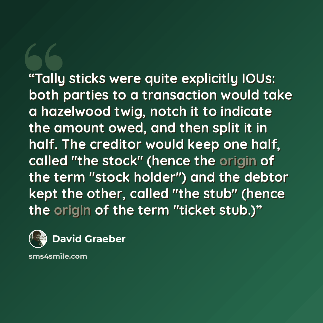 “Tally sticks were quite explicitly IOUs: both parties to a transaction would take a hazelwood twig, notch it to indicate the amount owed, and then split it in half. The creditor would keep one half, called "the stock" (hence the origin of the term "stock holder") and the debtor kept the other…” quote by David Graeber