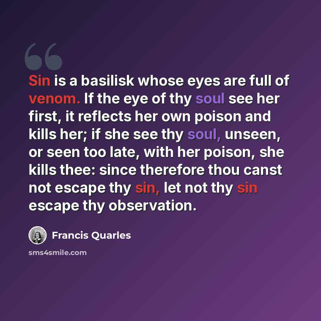 “Sin is a basilisk whose eyes are full of venom. If the eye of thy soul see her first, it reflects her own poison and kills her; if she see thy soul, unseen, or seen too late, with her poison, she kills thee: since therefore thou canst not escape thy sin, let not thy sin escape thy observation.” quote by Francis Quarles