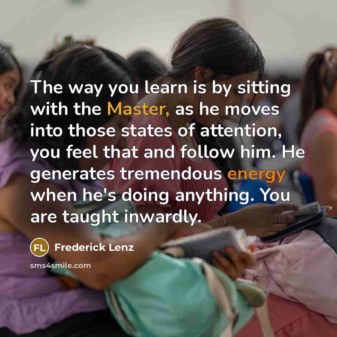 “The way you learn is by sitting with the Master, as he moves into those states of attention, you feel that and follow him. He generates tremendous energy when he's doing anything. You are taught inwardly.” quote by Frederick Lenz