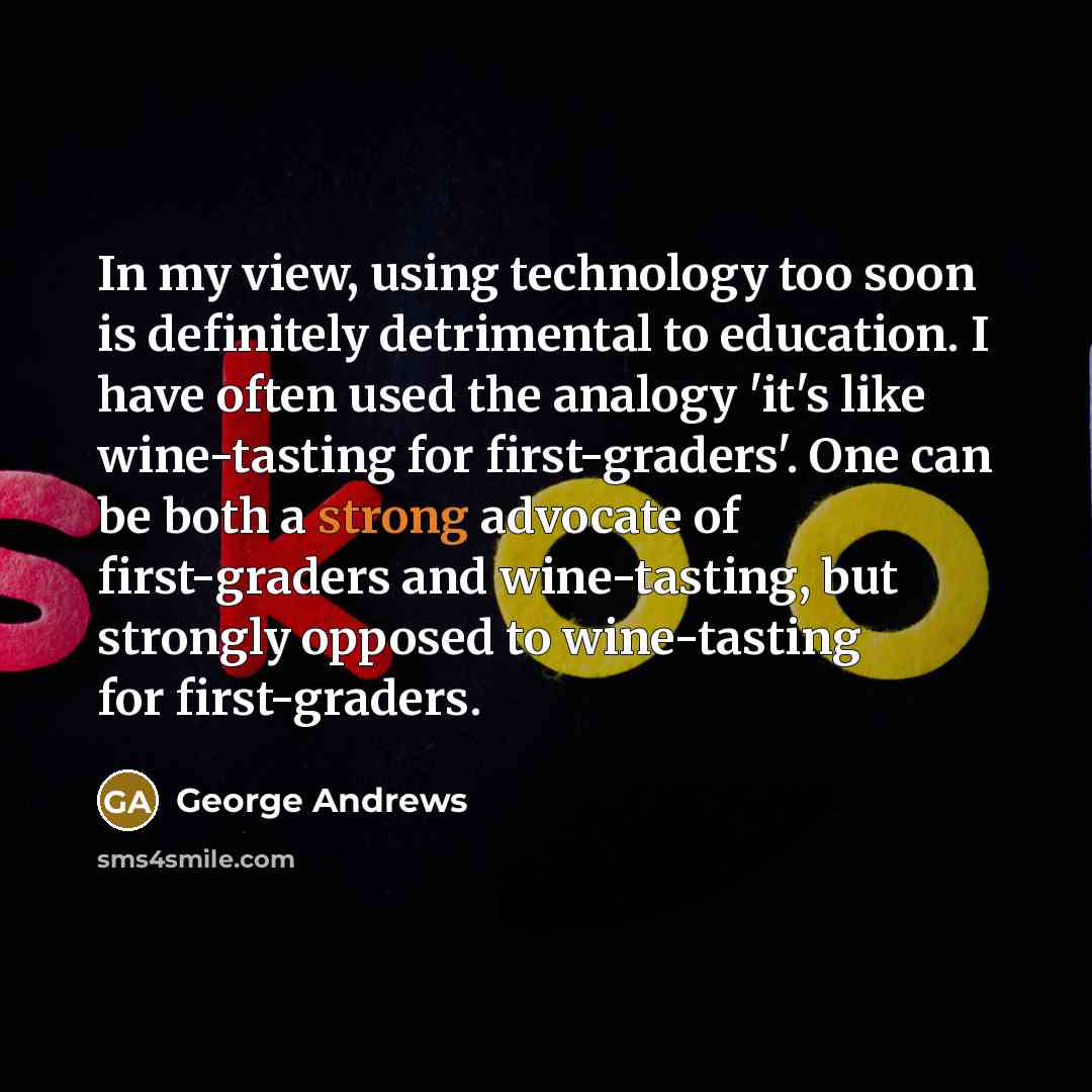 “In my view, using technology too soon is definitely detrimental to education. I have often used the analogy 'it's like wine-tasting for first-graders'. One can be both a strong advocate of first-graders and wine-tasting, but strongly opposed to wine-tasting for first-graders.” quote by George Andrews