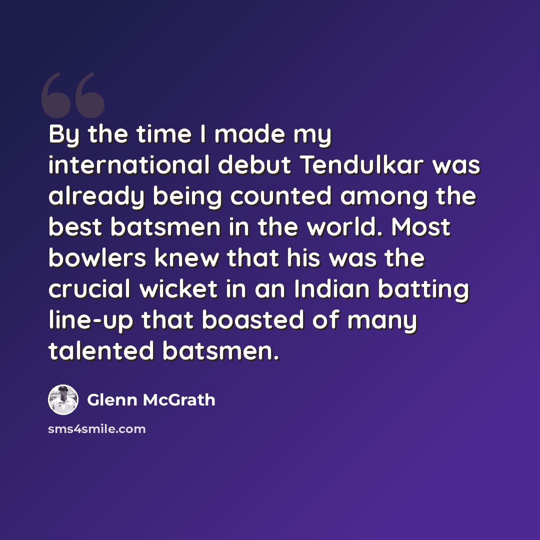 “By the time I made my international debut Tendulkar was already being counted among the best batsmen in the world. Most bowlers knew that his was the crucial wicket in an Indian batting line-up that boasted of many talented batsmen.” quote by Glenn McGrath