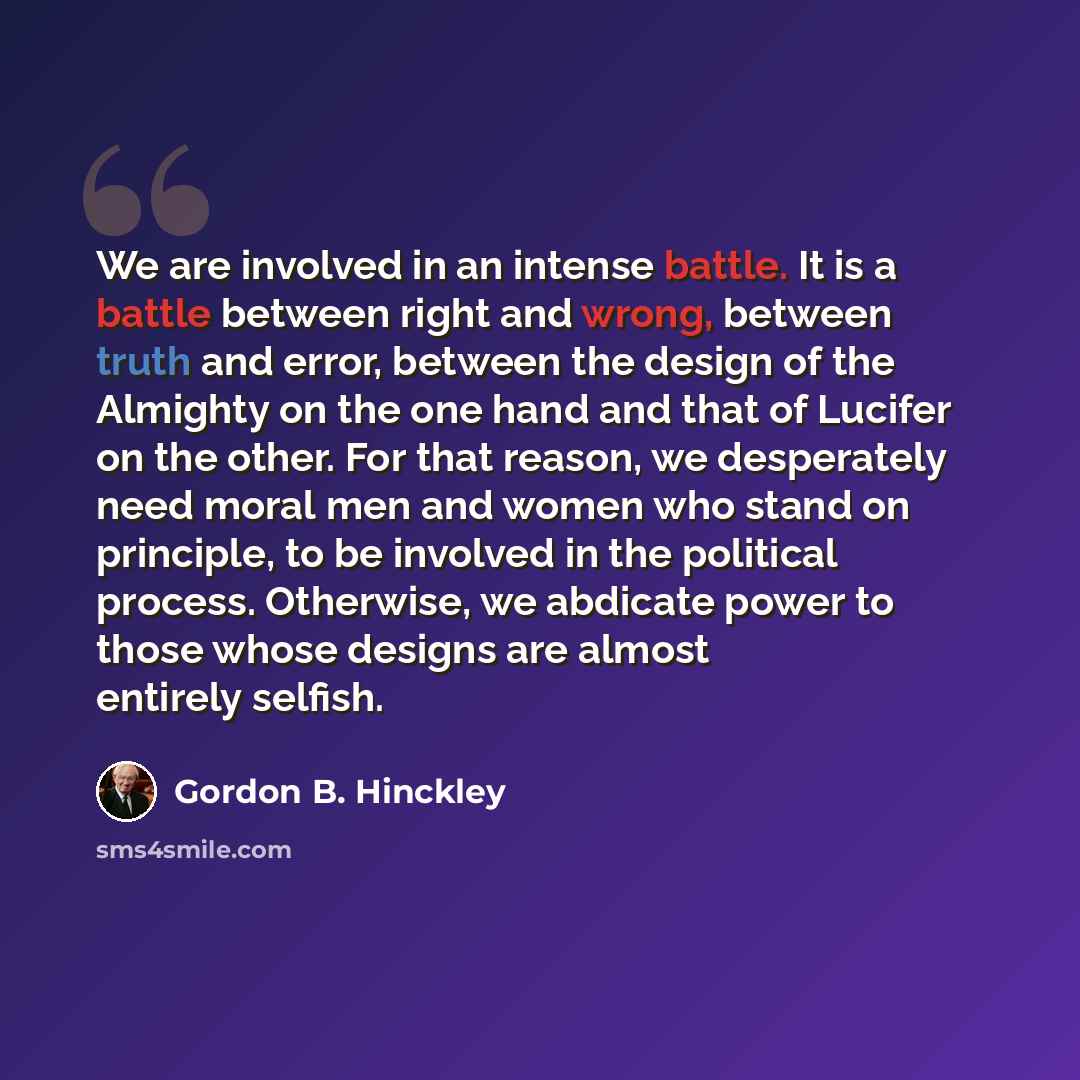 “We are involved in an intense battle. It is a battle between right and wrong, between truth and error, between the design of the Almighty on the one hand and that of Lucifer on the other. For that reason, we desperately need moral men and women who stand on principle, to be involved in the…” quote by Gordon B. Hinckley