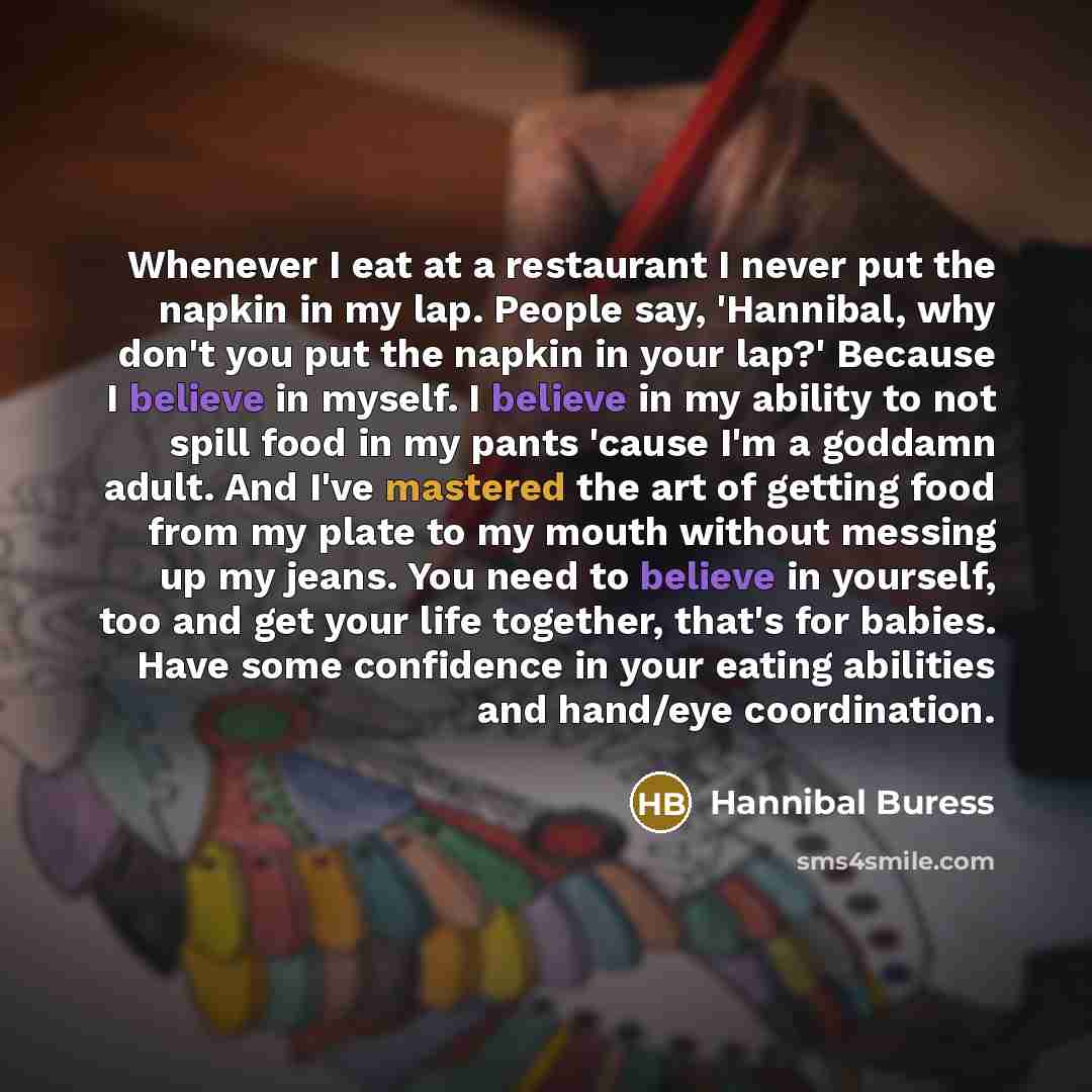 “Whenever I eat at a restaurant I never put the napkin in my lap. People say, 'Hannibal, why don't you put the napkin in your lap?' Because I believe in myself. I believe in my ability to not spill food in my pants 'cause I'm a goddamn adult. And I've mastered the art of getting food from my plate…” quote by Hannibal Buress