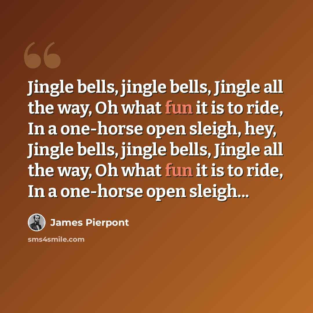 “Jingle bells, jingle bells, Jingle all the way, Oh what fun it is to ride, In a one-horse open sleigh, hey, Jingle bells, jingle bells, Jingle all the way, Oh what fun it is to ride, In a one-horse open sleigh...” quote by James Pierpont