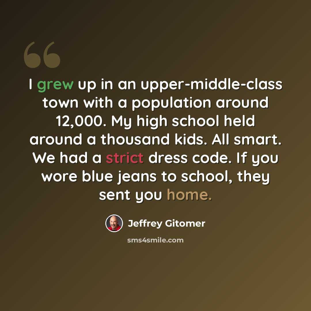 “I grew up in an upper-middle-class town with a population around 12,000. My high school held around a thousand kids. All smart. We had a strict dress code. If you wore blue jeans to school, they sent you home.” quote by Jeffrey Gitomer