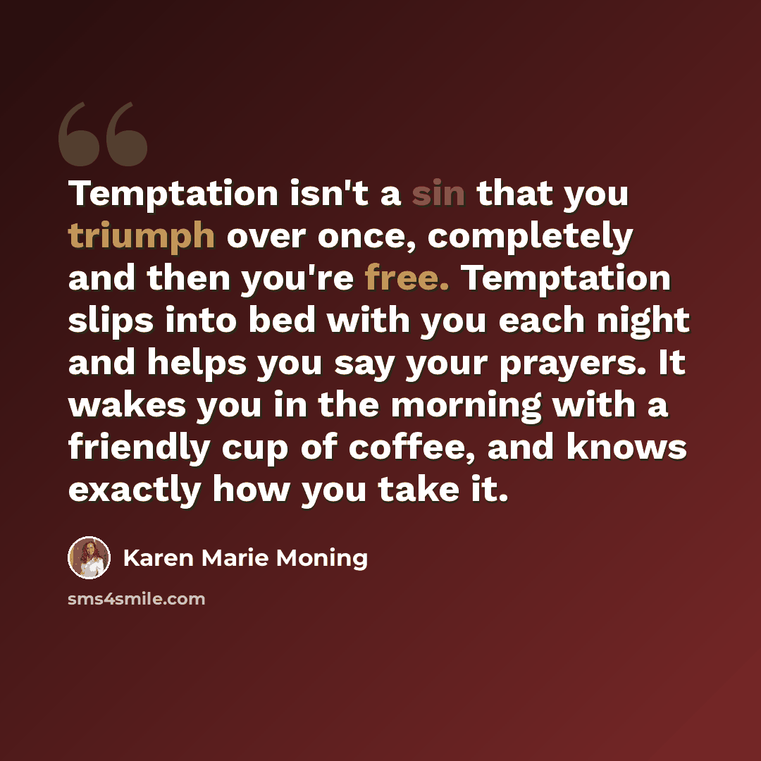 “Temptation isn't a sin that you triumph over once, completely and then you're free. Temptation slips into bed with you each night and helps you say your prayers. It wakes you in the morning with a friendly cup of coffee, and knows exactly how you take it.” quote by Karen Marie Moning