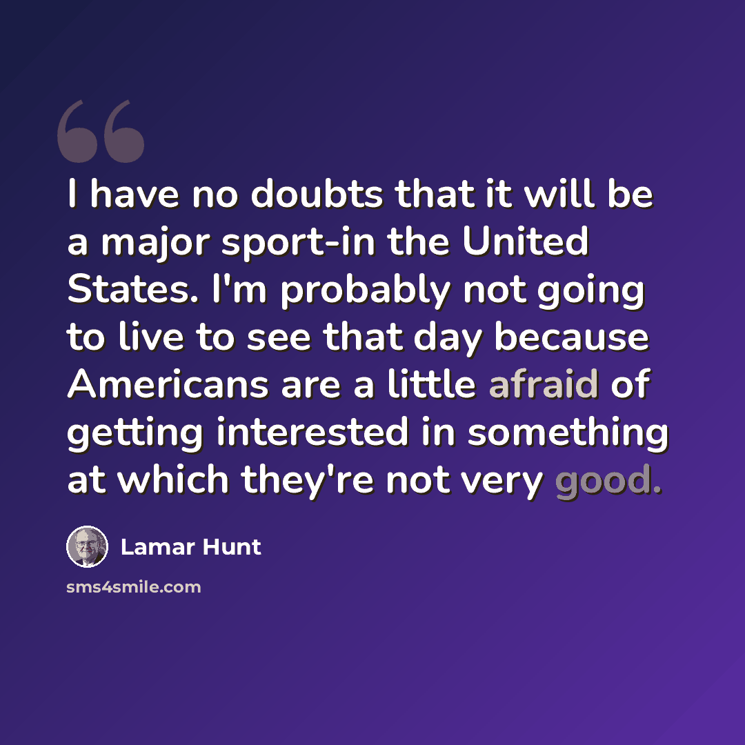 “I have no doubts that it will be a major sport-in the United States. I'm probably not going to live to see that day because Americans are a little afraid of getting interested in something at which they're not very good.” quote by Lamar Hunt