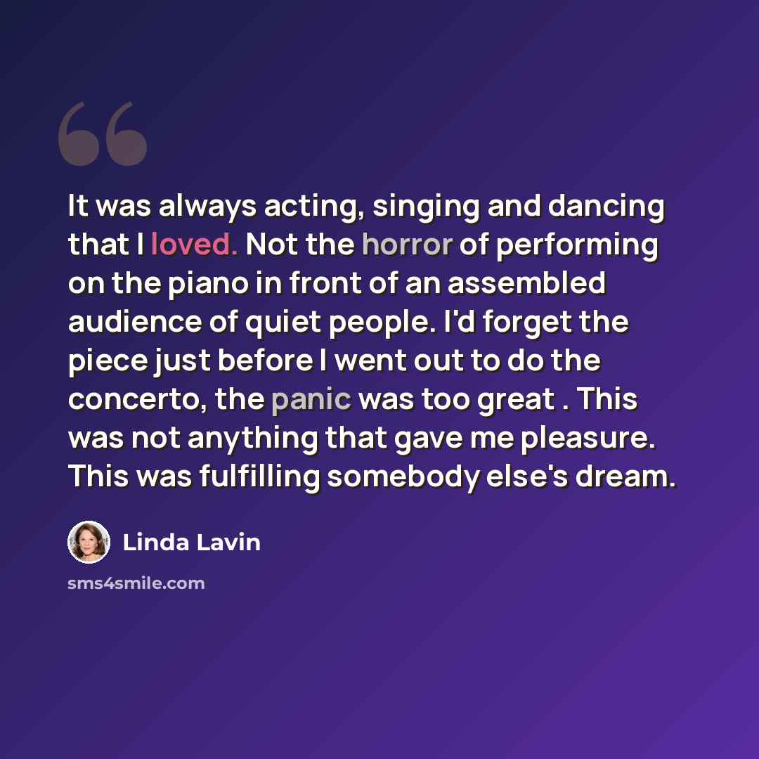 “It was always acting, singing and dancing that I loved. Not the horror of performing on the piano in front of an assembled audience of quiet people. I'd forget the piece just before I went out to do the concerto, the panic was too great . This was not anything that gave me pleasure. This was…” quote by Linda Lavin