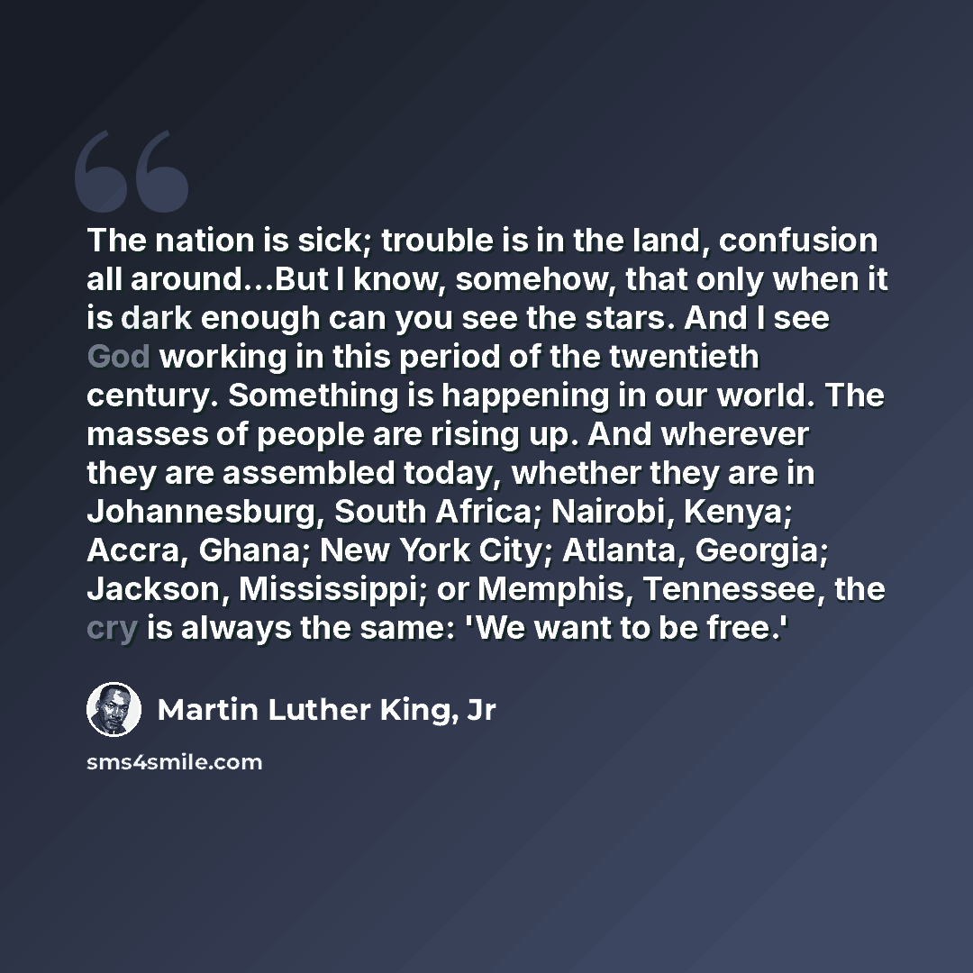 “The nation is sick; trouble is in the land, confusion all around...But I know, somehow, that only when it is dark enough can you see the stars. And I see God working in this period of the twentieth century. Something is happening in our world. The masses of people are rising up. And wherever they…” quote by Martin Luther King, Jr