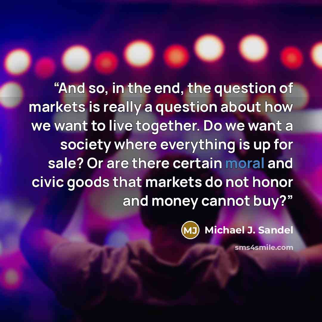 “And so, in the end, the question of markets is really a question about how we want to live together. Do we want a society where everything is up for sale? Or are there certain moral and civic goods that markets do not honor and money cannot buy?” quote by Michael J. Sandel