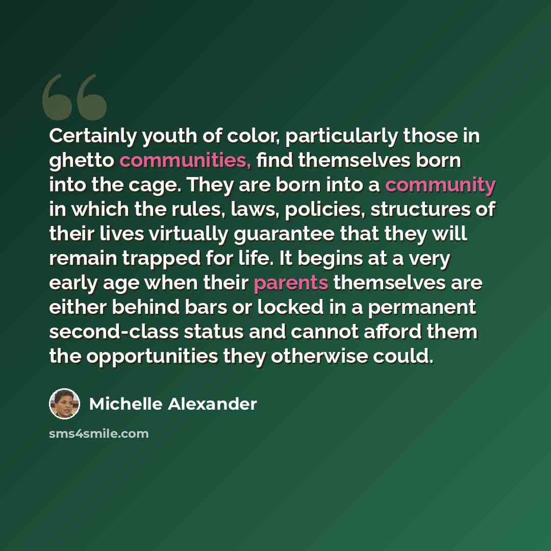 “Certainly youth of color, particularly those in ghetto communities, find themselves born into the cage. They are born into a community in which the rules, laws, policies, structures of their lives virtually guarantee that they will remain trapped for life. It begins at a very early age when their…” quote by Michelle Alexander