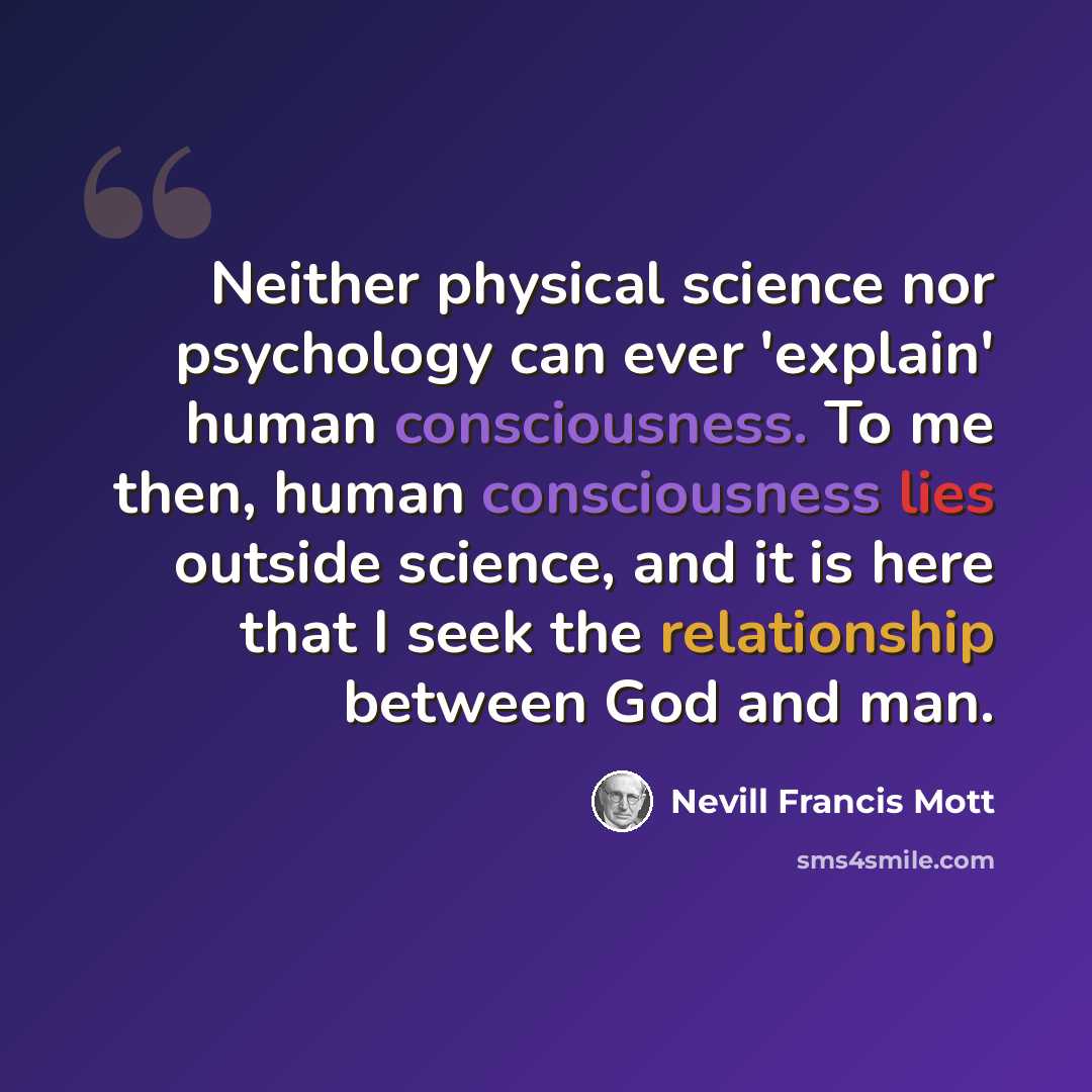 “Neither physical science nor psychology can ever 'explain' human consciousness. To me then, human consciousness lies outside science, and it is here that I seek the relationship between God and man.” quote by Nevill Francis Mott