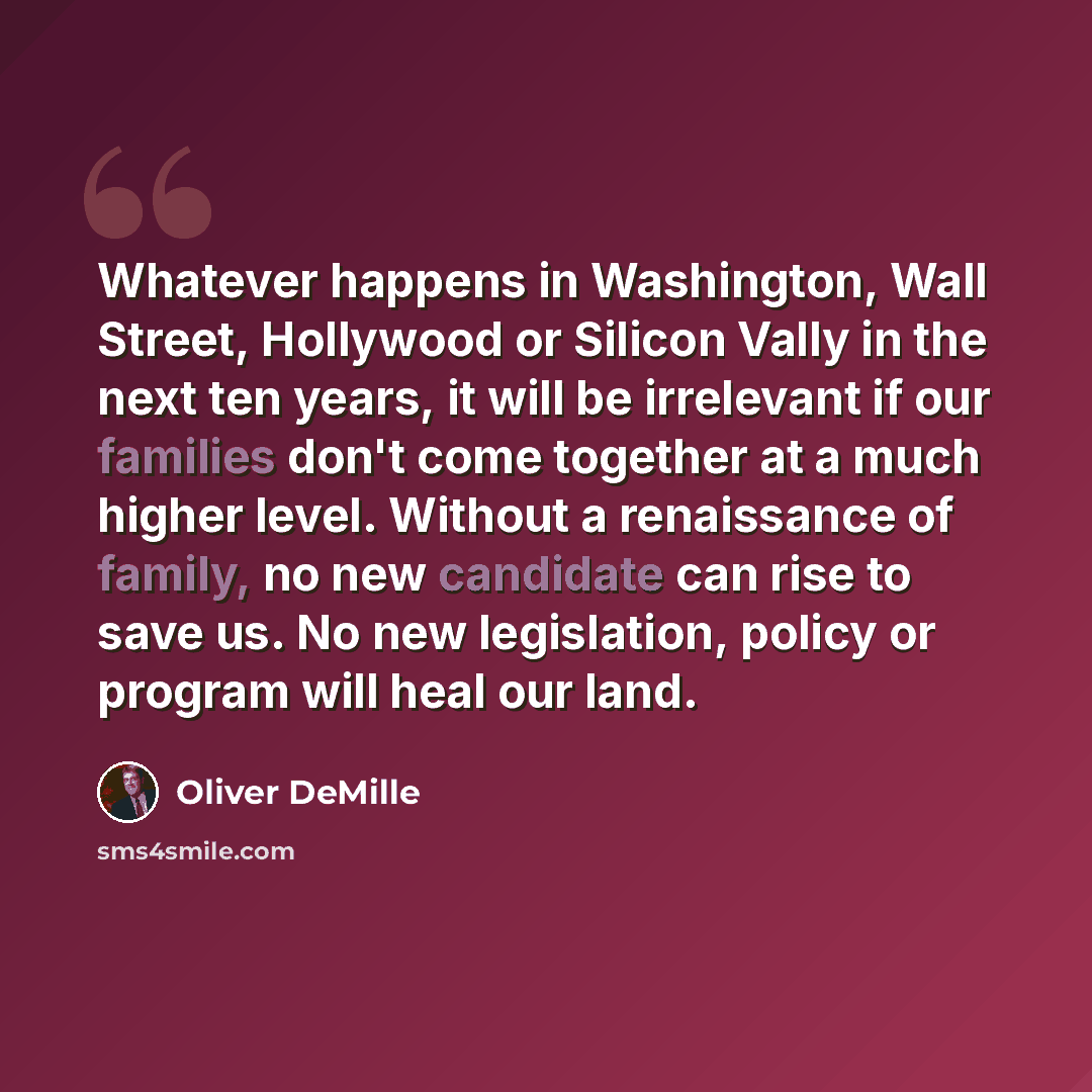 “Whatever happens in Washington, Wall Street, Hollywood or Silicon Vally in the next ten years, it will be irrelevant if our families don't come together at a much higher level. Without a renaissance of family, no new candidate can rise to save us. No new legislation, policy or program will heal…” quote by Oliver DeMille