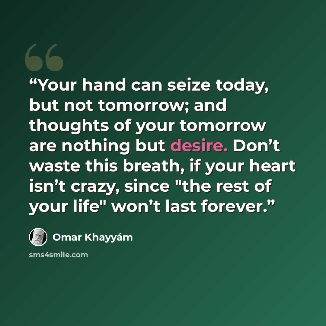 “Your hand can seize today, but not tomorrow; and thoughts of your tomorrow are nothing but desire. Don’t waste this breath, if your heart isn’t crazy, since "the rest of your life" won’t last forever.” quote by Omar Khayyám