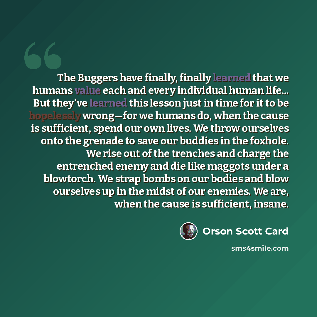 “The Buggers have finally, finally learned that we humans value each and every individual human life... But they've learned this lesson just in time for it to be hopelessly wrong—for we humans do, when the cause is sufficient, spend our own lives. We throw ourselves onto the grenade to save our…” quote by Orson Scott Card
