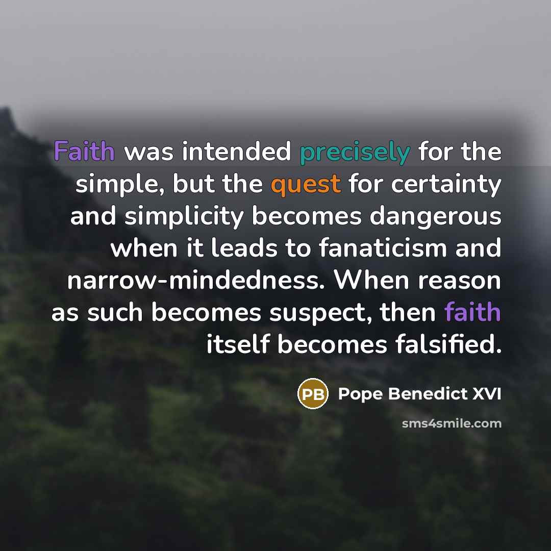 “Faith was intended precisely for the simple, but the quest for certainty and simplicity becomes dangerous when it leads to fanaticism and narrow-mindedness. When reason as such becomes suspect, then faith itself becomes falsified.” quote by Pope Benedict XVI