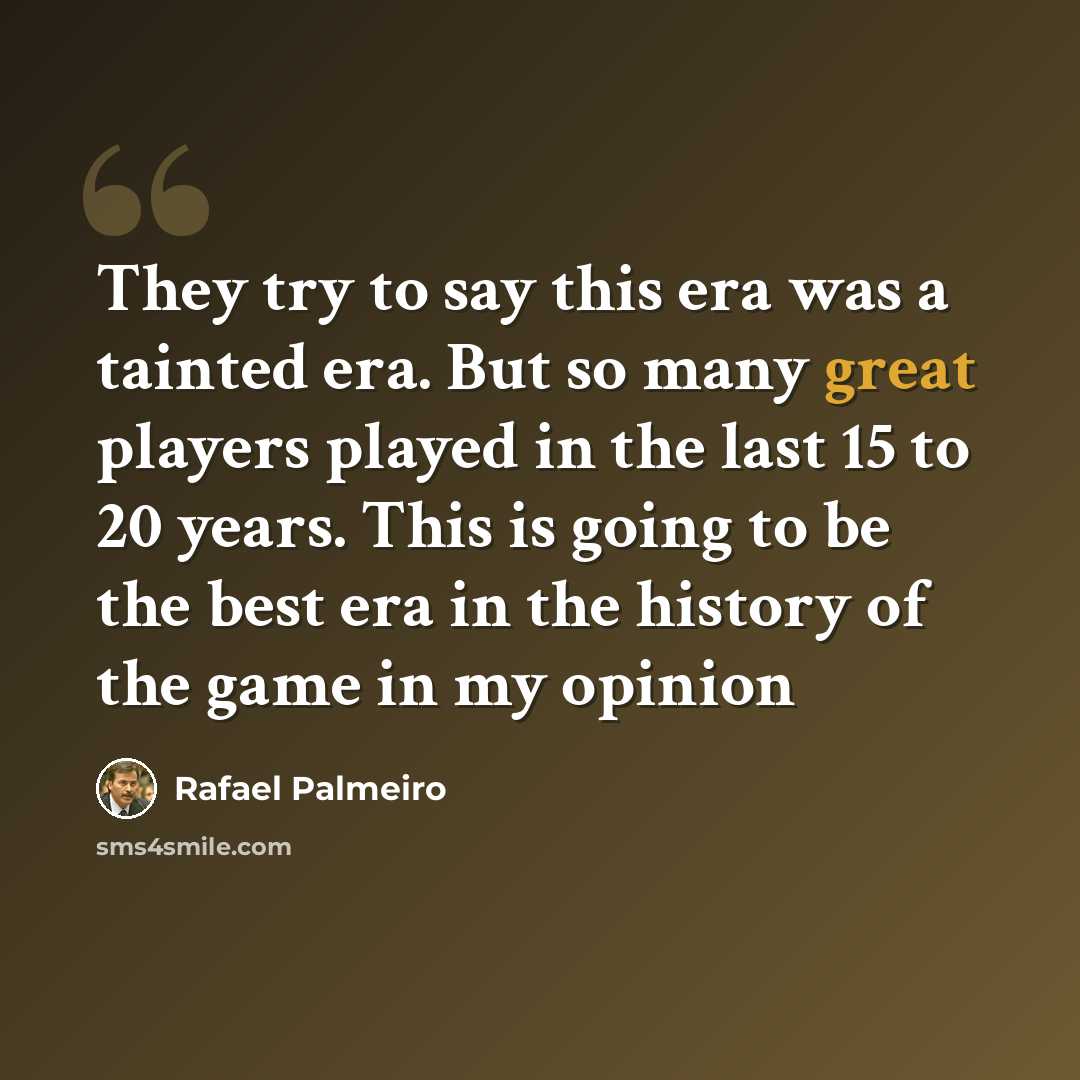 “They try to say this era was a tainted era. But so many great players played in the last 15 to 20 years. This is going to be the best era in the history of the game in my opinion” quote by Rafael Palmeiro